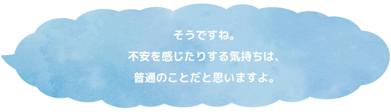 そうですね。不安を感じたりする気持ちは、普通のことだと思いますよ。