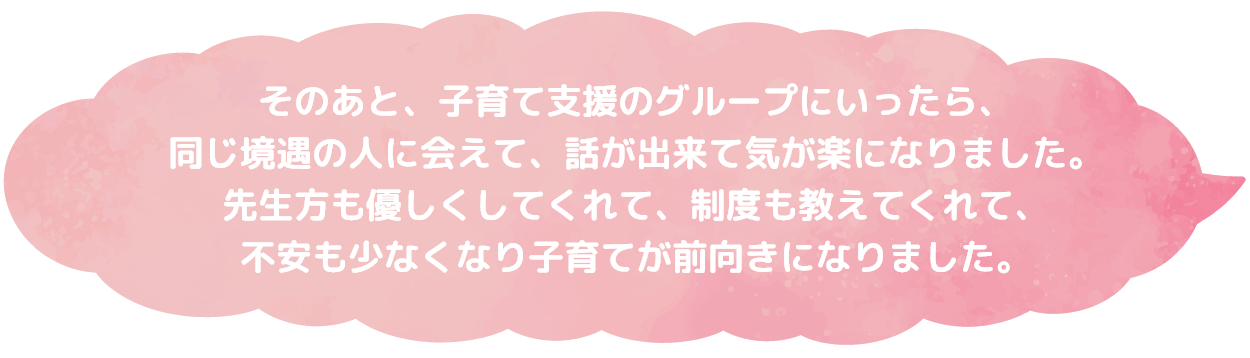 そのあと、子育て支援のグループにいったら、同じ境遇の人に会えて、話が出来て気が楽になりました。先生方も優しくしてくれて、制度も教えてくれて、不安も少なくなり子育てが前向きになりました。