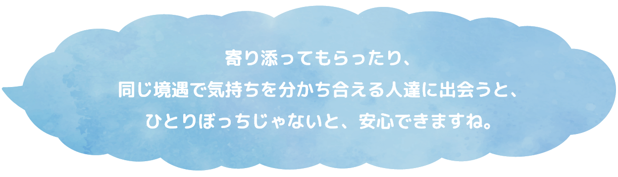 寄り添ってもらったり、同じ境遇で気持ちを分かち合える人達に出会うと、ひとりぼっちじゃないと、安心できますね。